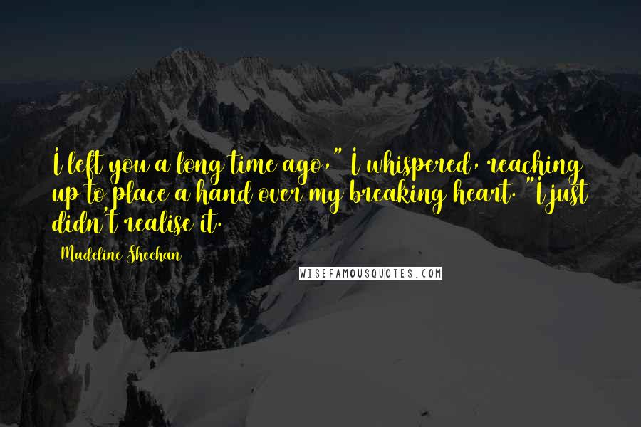 Madeline Sheehan Quotes: I left you a long time ago," I whispered, reaching up to place a hand over my breaking heart. "I just didn't realise it.