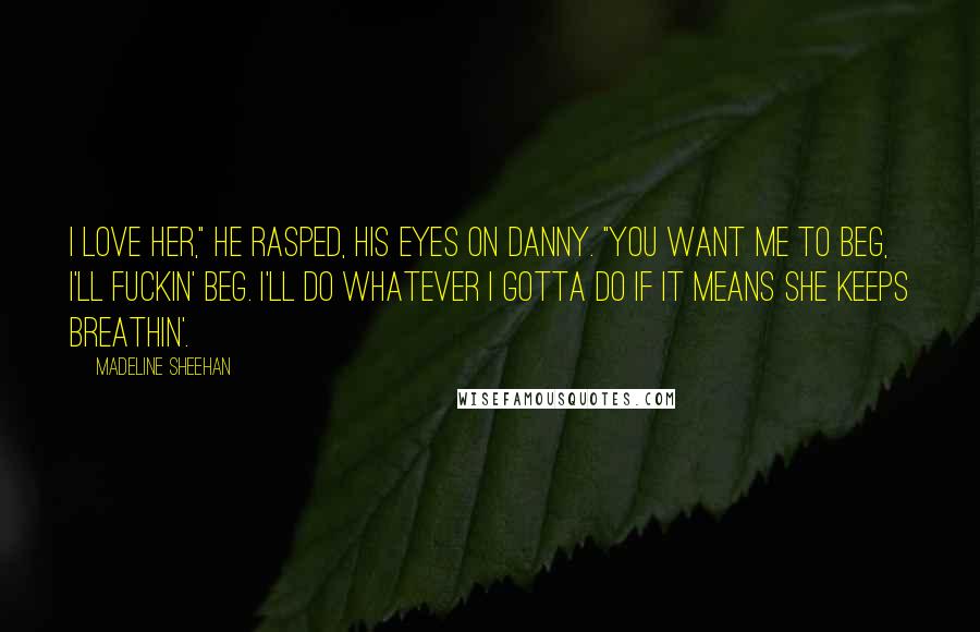 Madeline Sheehan Quotes: I love her," he rasped, his eyes on Danny. "You want me to beg, I'll fuckin' beg. I'll do whatever I gotta do if it means she keeps breathin'.