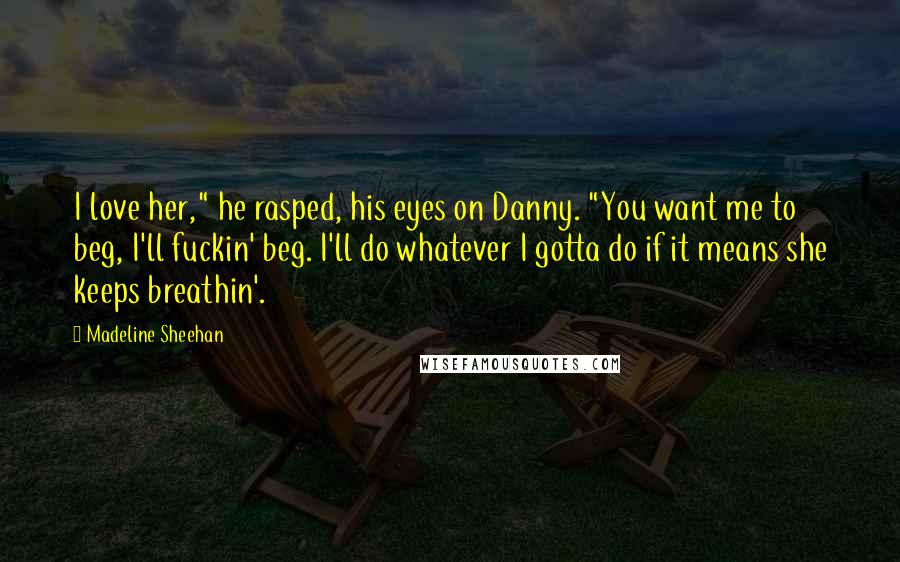 Madeline Sheehan Quotes: I love her," he rasped, his eyes on Danny. "You want me to beg, I'll fuckin' beg. I'll do whatever I gotta do if it means she keeps breathin'.