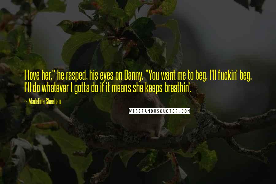 Madeline Sheehan Quotes: I love her," he rasped, his eyes on Danny. "You want me to beg, I'll fuckin' beg. I'll do whatever I gotta do if it means she keeps breathin'.