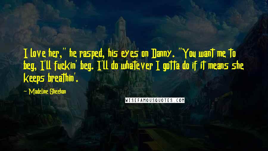 Madeline Sheehan Quotes: I love her," he rasped, his eyes on Danny. "You want me to beg, I'll fuckin' beg. I'll do whatever I gotta do if it means she keeps breathin'.