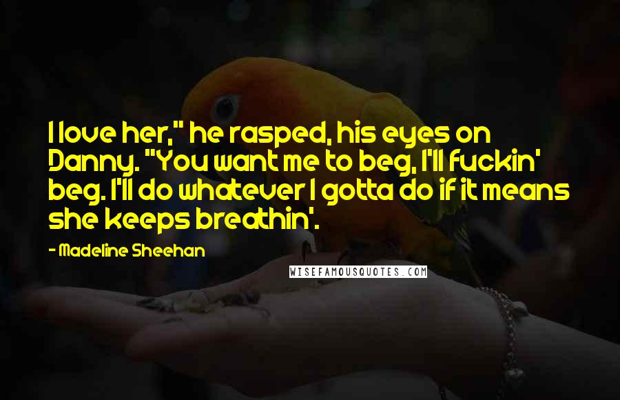 Madeline Sheehan Quotes: I love her," he rasped, his eyes on Danny. "You want me to beg, I'll fuckin' beg. I'll do whatever I gotta do if it means she keeps breathin'.