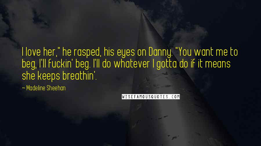 Madeline Sheehan Quotes: I love her," he rasped, his eyes on Danny. "You want me to beg, I'll fuckin' beg. I'll do whatever I gotta do if it means she keeps breathin'.