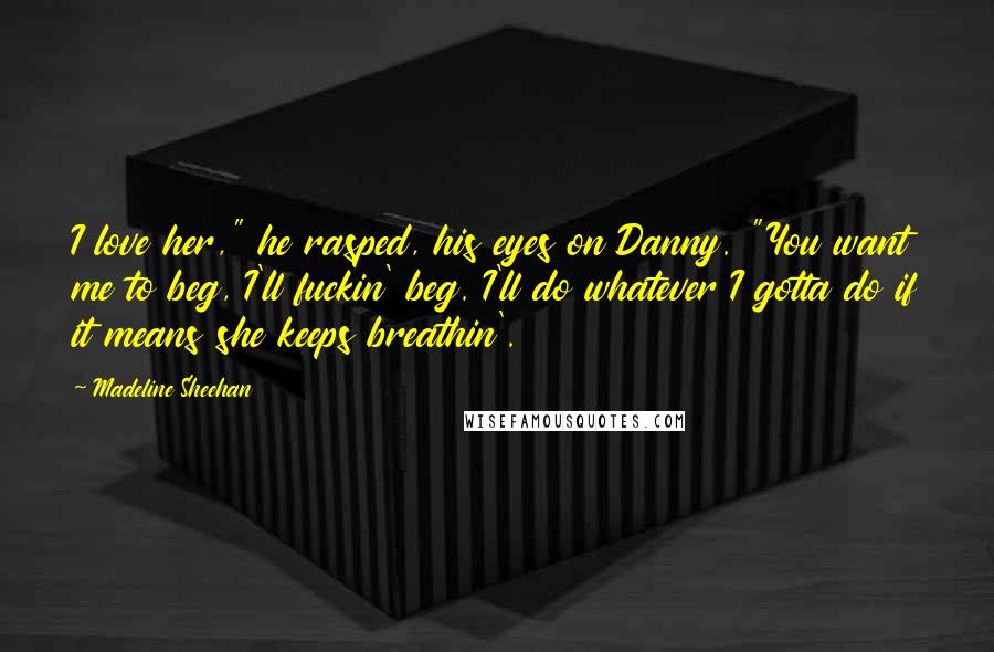 Madeline Sheehan Quotes: I love her," he rasped, his eyes on Danny. "You want me to beg, I'll fuckin' beg. I'll do whatever I gotta do if it means she keeps breathin'.