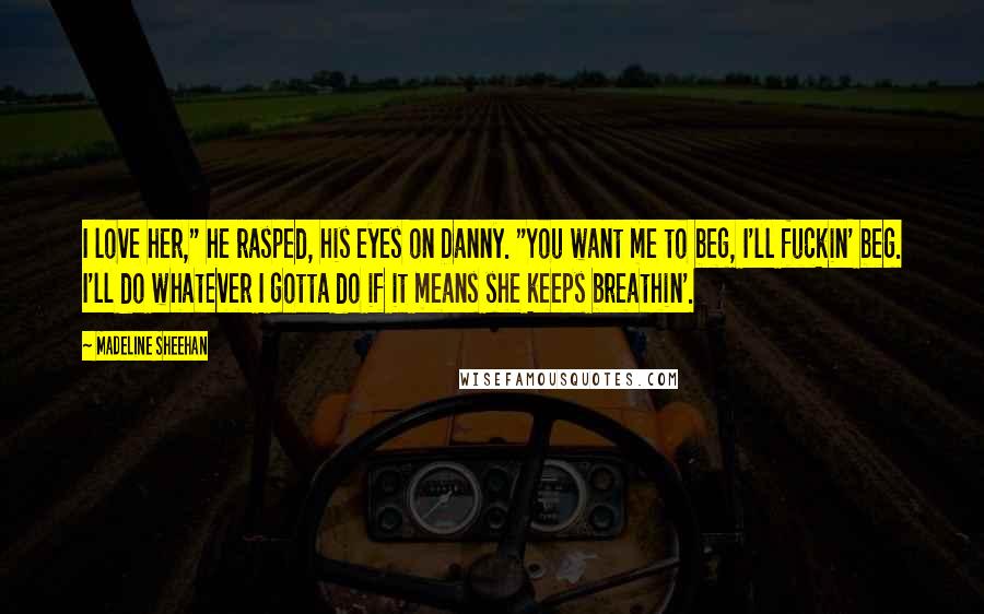 Madeline Sheehan Quotes: I love her," he rasped, his eyes on Danny. "You want me to beg, I'll fuckin' beg. I'll do whatever I gotta do if it means she keeps breathin'.