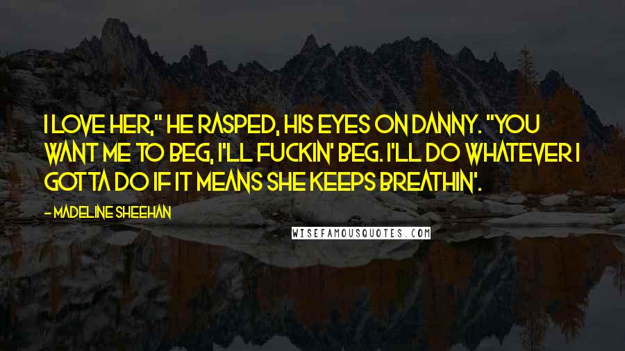 Madeline Sheehan Quotes: I love her," he rasped, his eyes on Danny. "You want me to beg, I'll fuckin' beg. I'll do whatever I gotta do if it means she keeps breathin'.