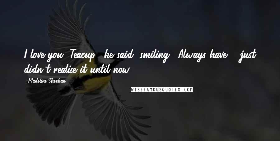 Madeline Sheehan Quotes: I love you, Teacup," he said, smiling. "Always have ... just didn't realise it until now.