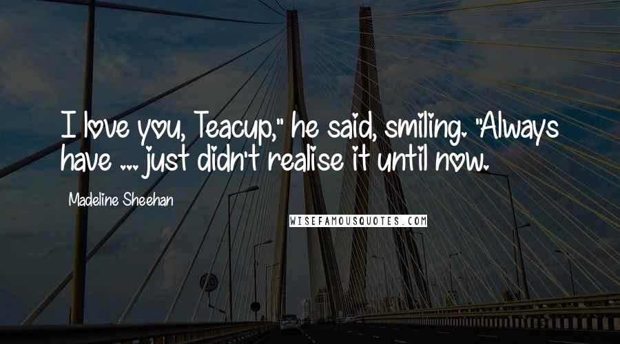 Madeline Sheehan Quotes: I love you, Teacup," he said, smiling. "Always have ... just didn't realise it until now.