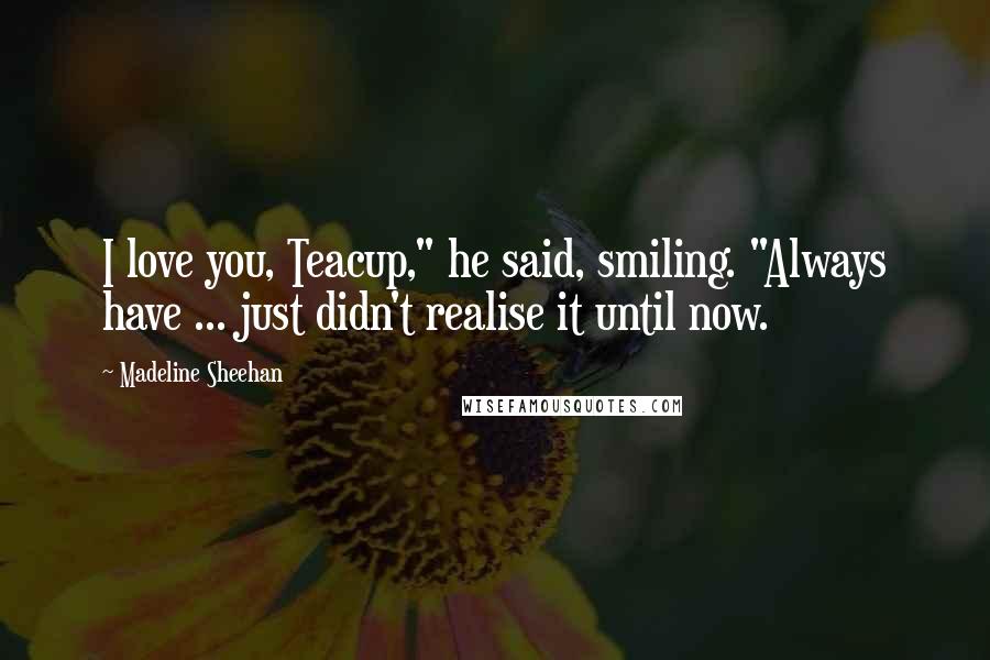 Madeline Sheehan Quotes: I love you, Teacup," he said, smiling. "Always have ... just didn't realise it until now.