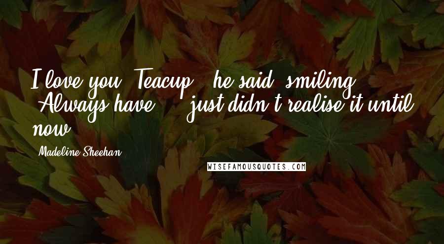 Madeline Sheehan Quotes: I love you, Teacup," he said, smiling. "Always have ... just didn't realise it until now.