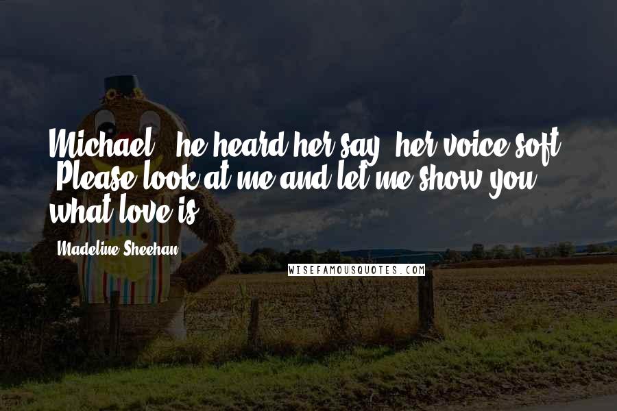 Madeline Sheehan Quotes: Michael," he heard her say, her voice soft. "Please look at me and let me show you what love is.