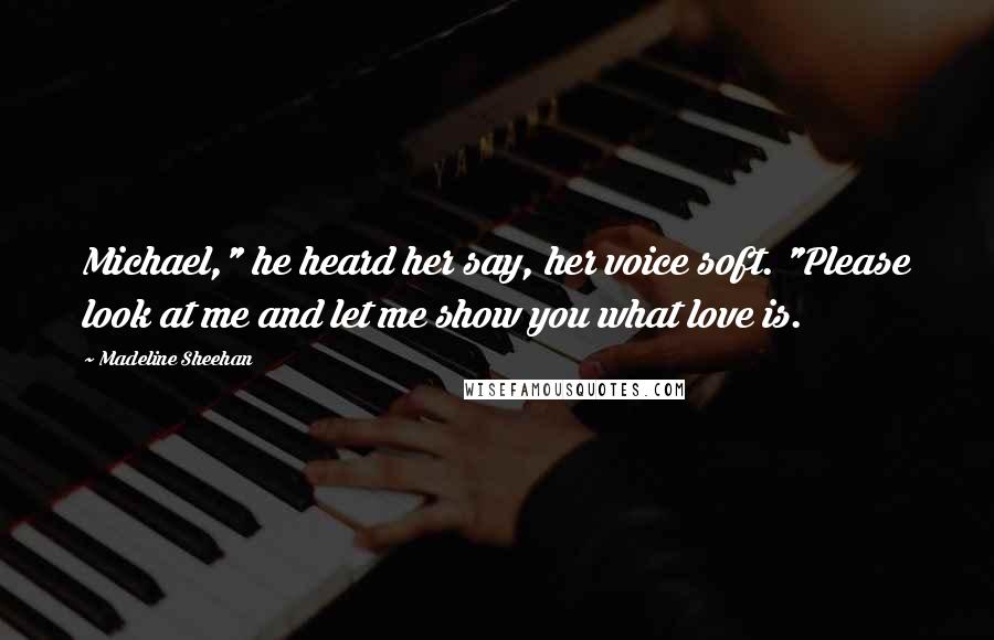 Madeline Sheehan Quotes: Michael," he heard her say, her voice soft. "Please look at me and let me show you what love is.