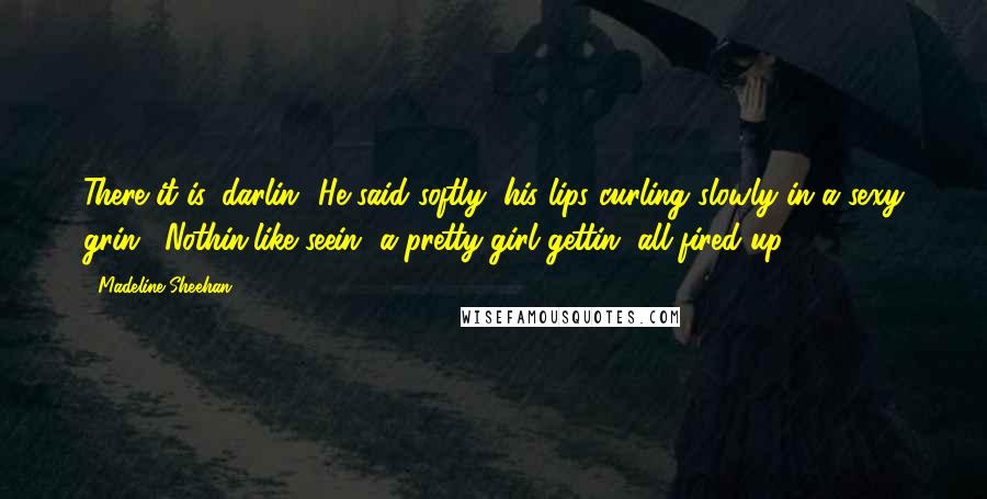 Madeline Sheehan Quotes: There it is, darlin',"He said softly, his lips curling slowly in a sexy grin. "Nothin'like seein' a pretty girl gettin' all fired up.