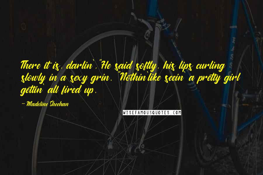 Madeline Sheehan Quotes: There it is, darlin',"He said softly, his lips curling slowly in a sexy grin. "Nothin'like seein' a pretty girl gettin' all fired up.