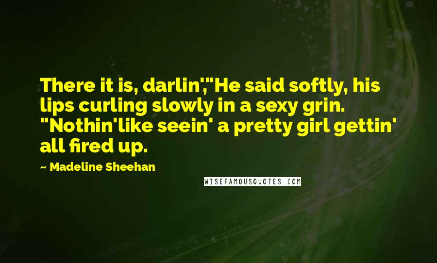 Madeline Sheehan Quotes: There it is, darlin',"He said softly, his lips curling slowly in a sexy grin. "Nothin'like seein' a pretty girl gettin' all fired up.