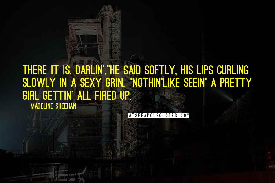 Madeline Sheehan Quotes: There it is, darlin',"He said softly, his lips curling slowly in a sexy grin. "Nothin'like seein' a pretty girl gettin' all fired up.