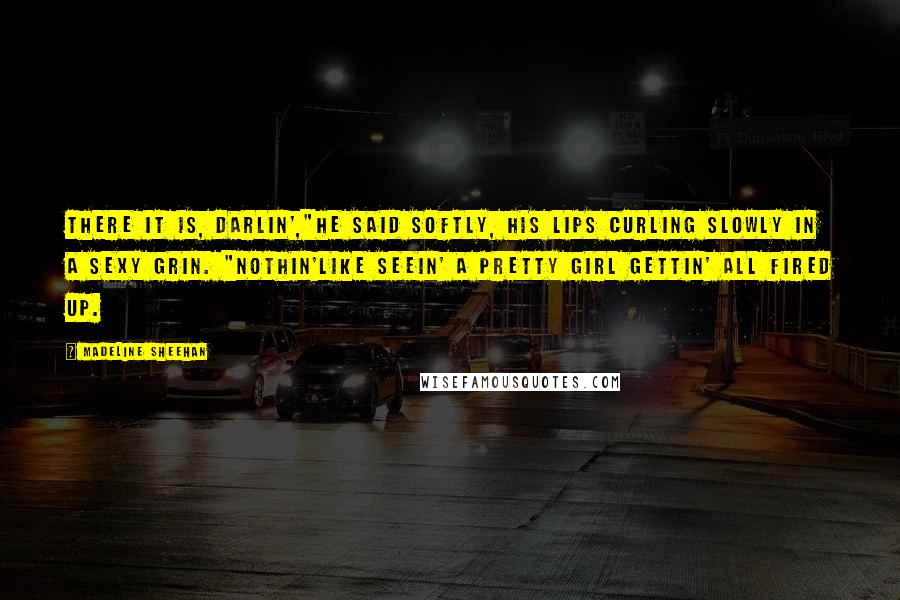 Madeline Sheehan Quotes: There it is, darlin',"He said softly, his lips curling slowly in a sexy grin. "Nothin'like seein' a pretty girl gettin' all fired up.
