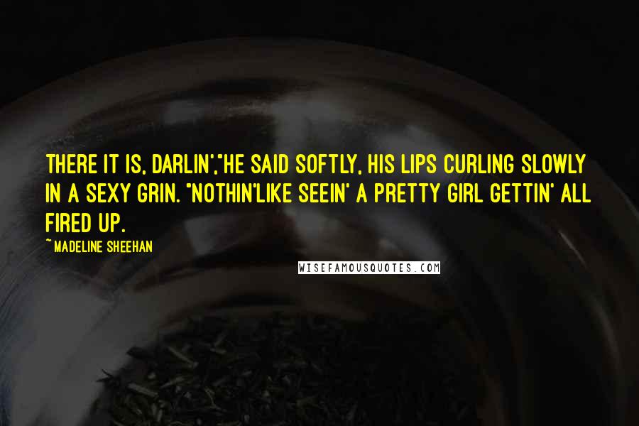 Madeline Sheehan Quotes: There it is, darlin',"He said softly, his lips curling slowly in a sexy grin. "Nothin'like seein' a pretty girl gettin' all fired up.