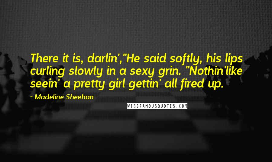 Madeline Sheehan Quotes: There it is, darlin',"He said softly, his lips curling slowly in a sexy grin. "Nothin'like seein' a pretty girl gettin' all fired up.