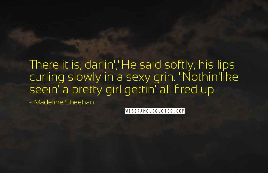 Madeline Sheehan Quotes: There it is, darlin',"He said softly, his lips curling slowly in a sexy grin. "Nothin'like seein' a pretty girl gettin' all fired up.