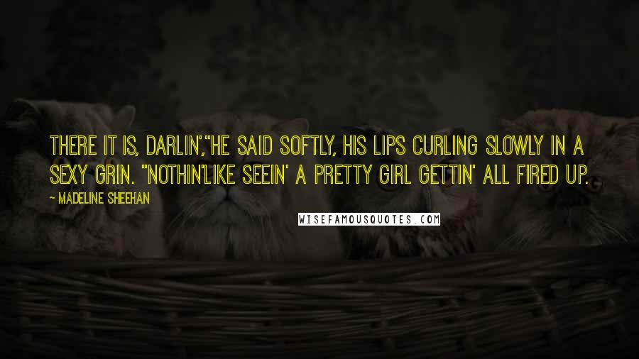 Madeline Sheehan Quotes: There it is, darlin',"He said softly, his lips curling slowly in a sexy grin. "Nothin'like seein' a pretty girl gettin' all fired up.