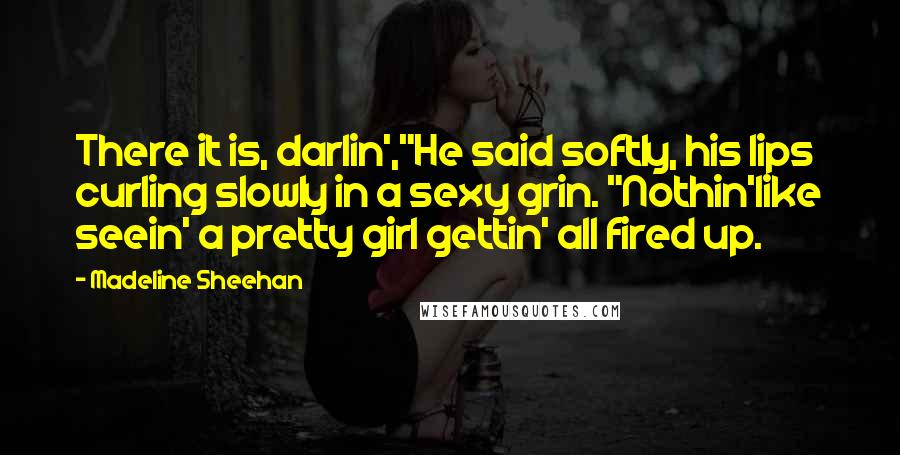 Madeline Sheehan Quotes: There it is, darlin',"He said softly, his lips curling slowly in a sexy grin. "Nothin'like seein' a pretty girl gettin' all fired up.