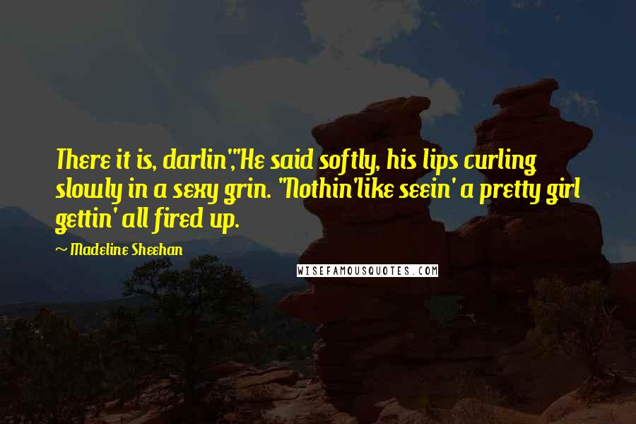 Madeline Sheehan Quotes: There it is, darlin',"He said softly, his lips curling slowly in a sexy grin. "Nothin'like seein' a pretty girl gettin' all fired up.