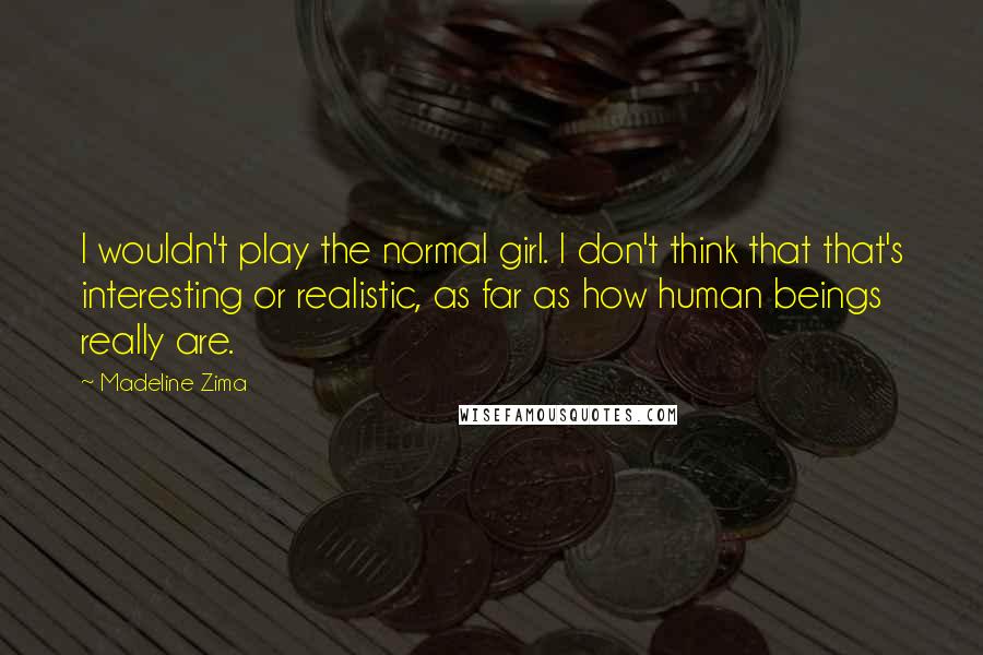 Madeline Zima Quotes: I wouldn't play the normal girl. I don't think that that's interesting or realistic, as far as how human beings really are.