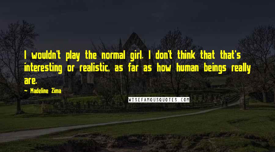 Madeline Zima Quotes: I wouldn't play the normal girl. I don't think that that's interesting or realistic, as far as how human beings really are.