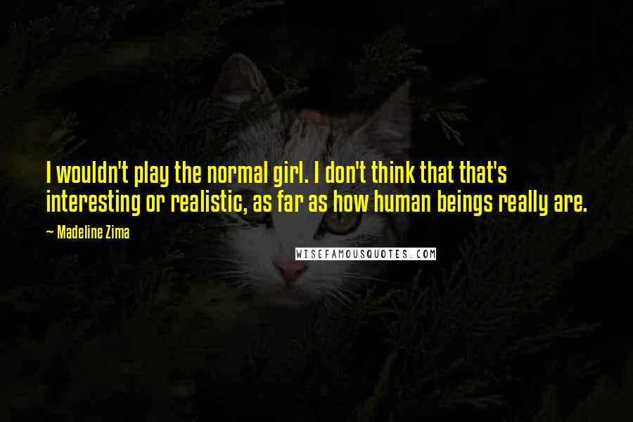 Madeline Zima Quotes: I wouldn't play the normal girl. I don't think that that's interesting or realistic, as far as how human beings really are.