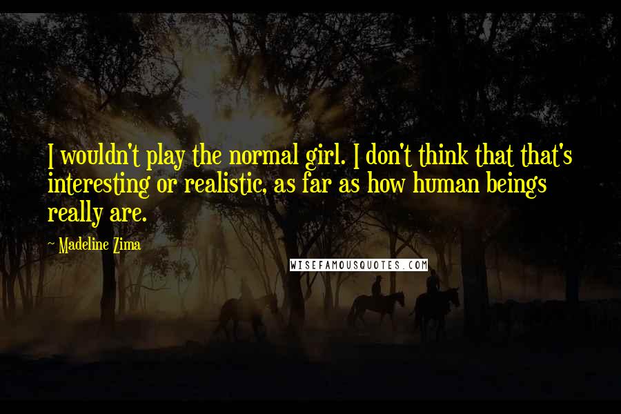 Madeline Zima Quotes: I wouldn't play the normal girl. I don't think that that's interesting or realistic, as far as how human beings really are.