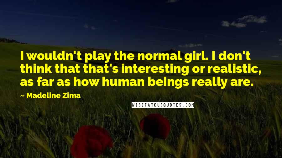 Madeline Zima Quotes: I wouldn't play the normal girl. I don't think that that's interesting or realistic, as far as how human beings really are.