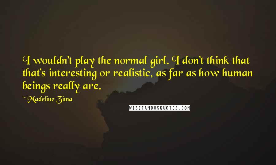 Madeline Zima Quotes: I wouldn't play the normal girl. I don't think that that's interesting or realistic, as far as how human beings really are.