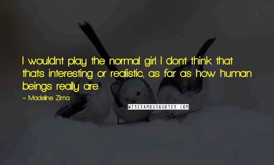 Madeline Zima Quotes: I wouldn't play the normal girl. I don't think that that's interesting or realistic, as far as how human beings really are.