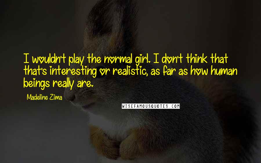 Madeline Zima Quotes: I wouldn't play the normal girl. I don't think that that's interesting or realistic, as far as how human beings really are.