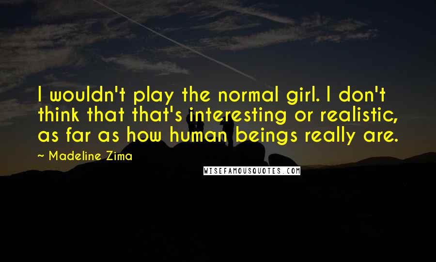 Madeline Zima Quotes: I wouldn't play the normal girl. I don't think that that's interesting or realistic, as far as how human beings really are.