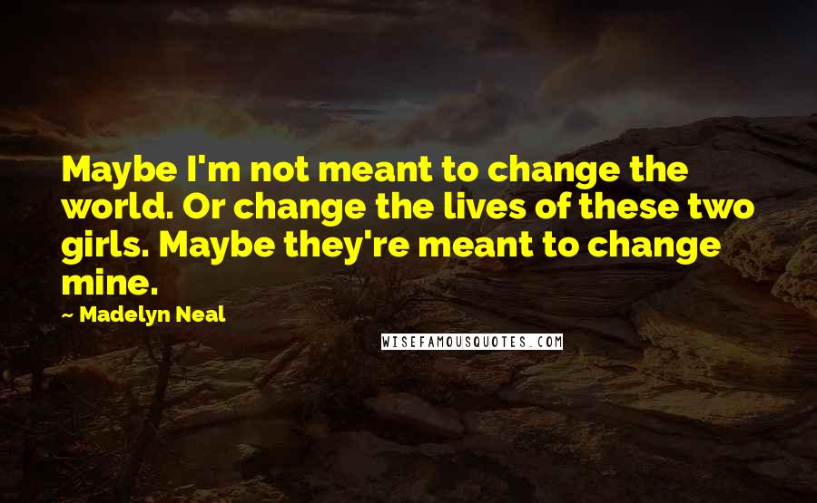 Madelyn Neal Quotes: Maybe I'm not meant to change the world. Or change the lives of these two girls. Maybe they're meant to change mine.