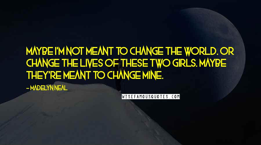 Madelyn Neal Quotes: Maybe I'm not meant to change the world. Or change the lives of these two girls. Maybe they're meant to change mine.