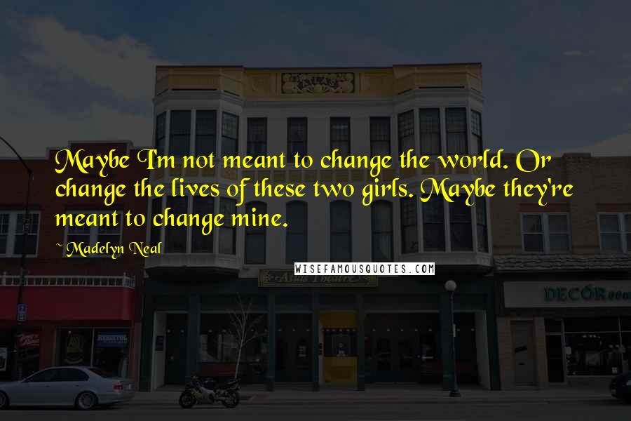 Madelyn Neal Quotes: Maybe I'm not meant to change the world. Or change the lives of these two girls. Maybe they're meant to change mine.