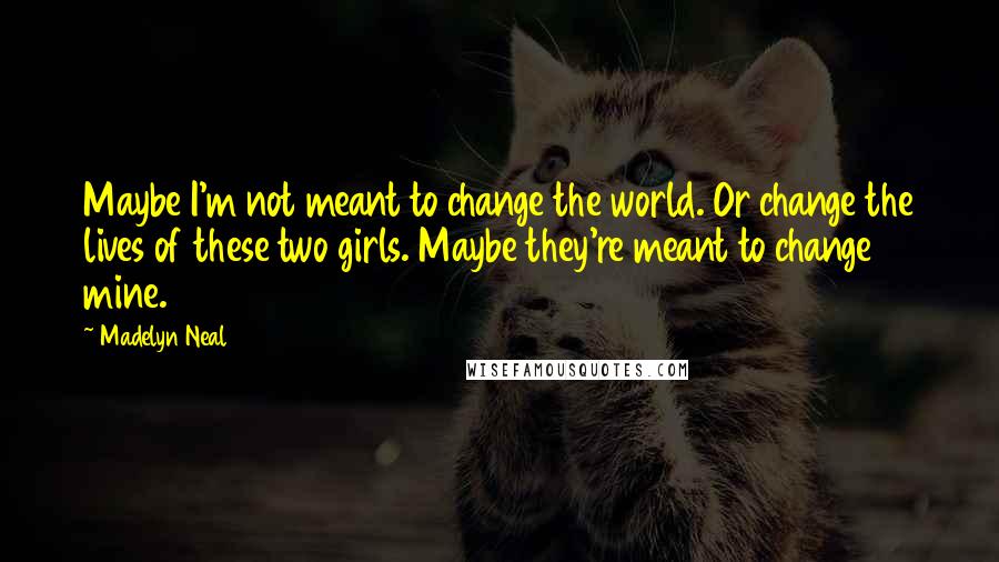 Madelyn Neal Quotes: Maybe I'm not meant to change the world. Or change the lives of these two girls. Maybe they're meant to change mine.