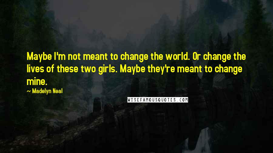 Madelyn Neal Quotes: Maybe I'm not meant to change the world. Or change the lives of these two girls. Maybe they're meant to change mine.