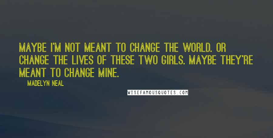 Madelyn Neal Quotes: Maybe I'm not meant to change the world. Or change the lives of these two girls. Maybe they're meant to change mine.