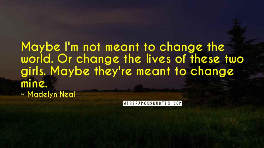 Madelyn Neal Quotes: Maybe I'm not meant to change the world. Or change the lives of these two girls. Maybe they're meant to change mine.