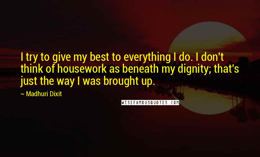 Madhuri Dixit Quotes: I try to give my best to everything I do. I don't think of housework as beneath my dignity; that's just the way I was brought up.
