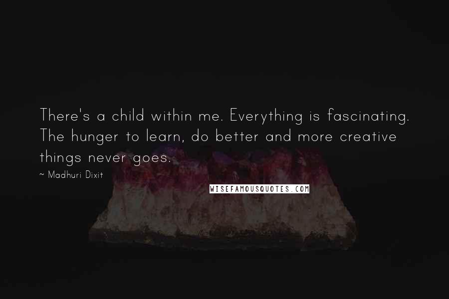 Madhuri Dixit Quotes: There's a child within me. Everything is fascinating. The hunger to learn, do better and more creative things never goes.