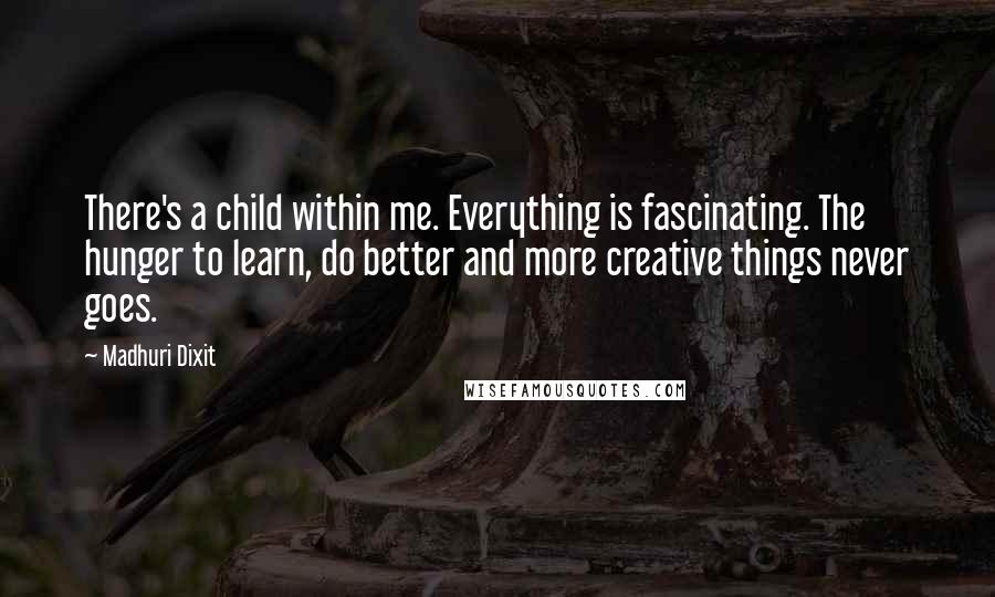 Madhuri Dixit Quotes: There's a child within me. Everything is fascinating. The hunger to learn, do better and more creative things never goes.