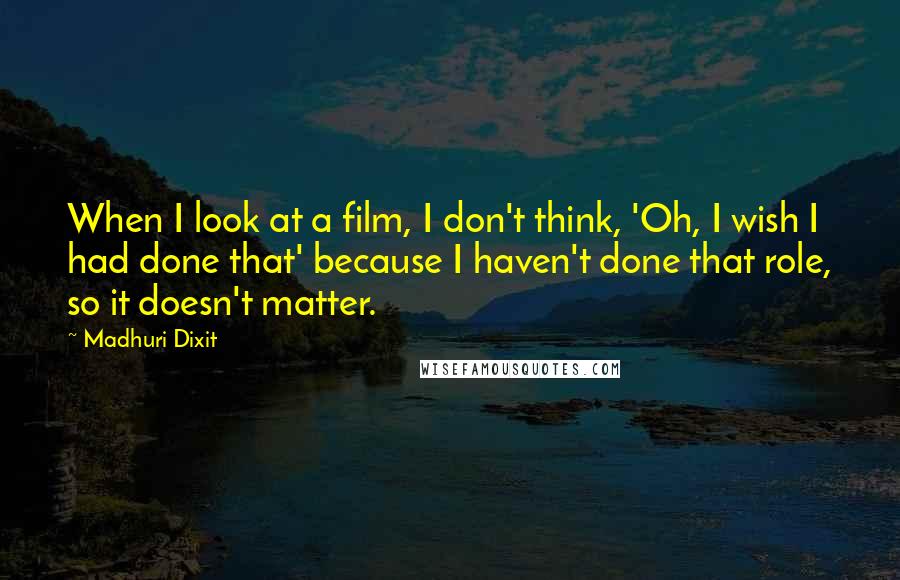 Madhuri Dixit Quotes: When I look at a film, I don't think, 'Oh, I wish I had done that' because I haven't done that role, so it doesn't matter.