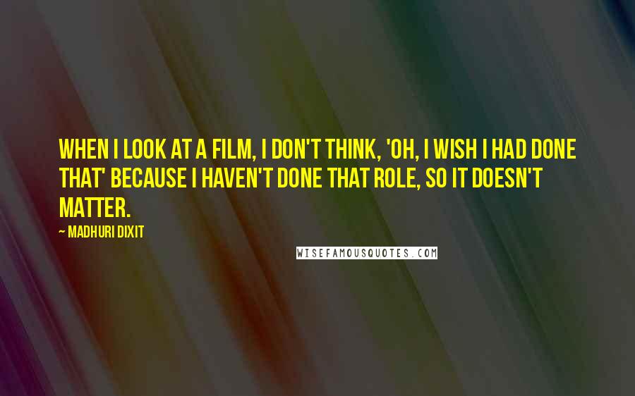 Madhuri Dixit Quotes: When I look at a film, I don't think, 'Oh, I wish I had done that' because I haven't done that role, so it doesn't matter.