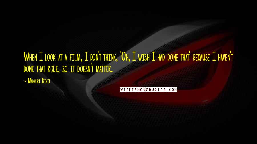 Madhuri Dixit Quotes: When I look at a film, I don't think, 'Oh, I wish I had done that' because I haven't done that role, so it doesn't matter.