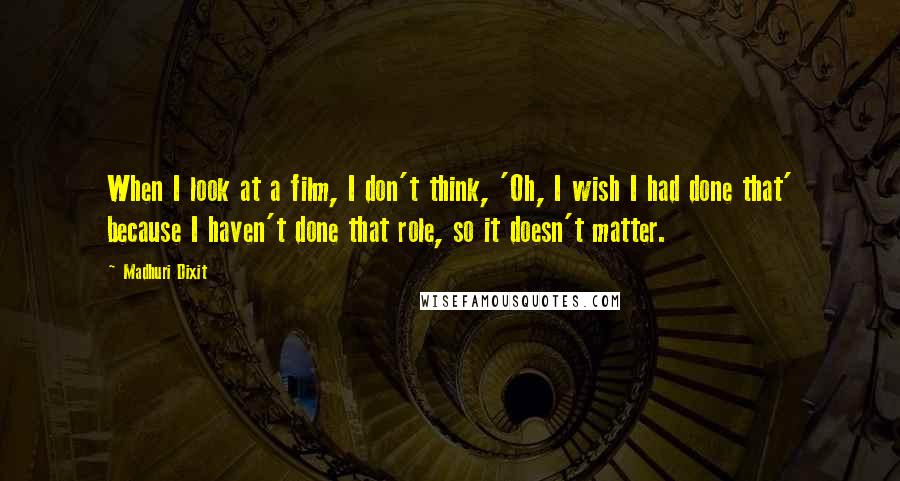 Madhuri Dixit Quotes: When I look at a film, I don't think, 'Oh, I wish I had done that' because I haven't done that role, so it doesn't matter.